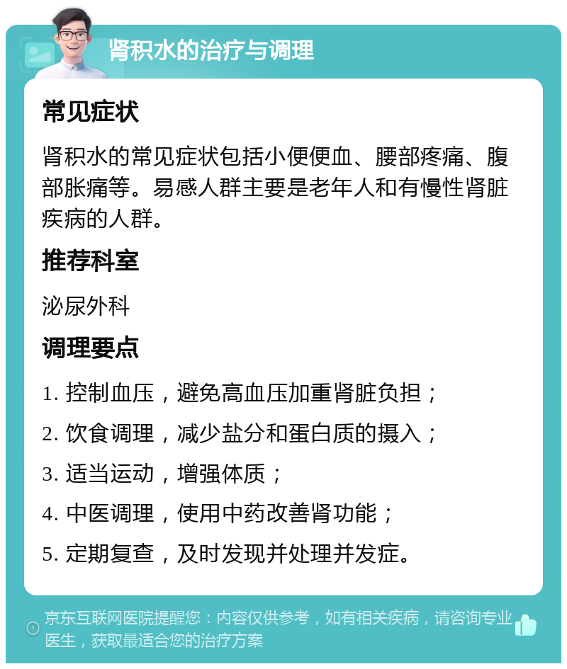 肾积水的治疗与调理 常见症状 肾积水的常见症状包括小便便血、腰部疼痛、腹部胀痛等。易感人群主要是老年人和有慢性肾脏疾病的人群。 推荐科室 泌尿外科 调理要点 1. 控制血压，避免高血压加重肾脏负担； 2. 饮食调理，减少盐分和蛋白质的摄入； 3. 适当运动，增强体质； 4. 中医调理，使用中药改善肾功能； 5. 定期复查，及时发现并处理并发症。