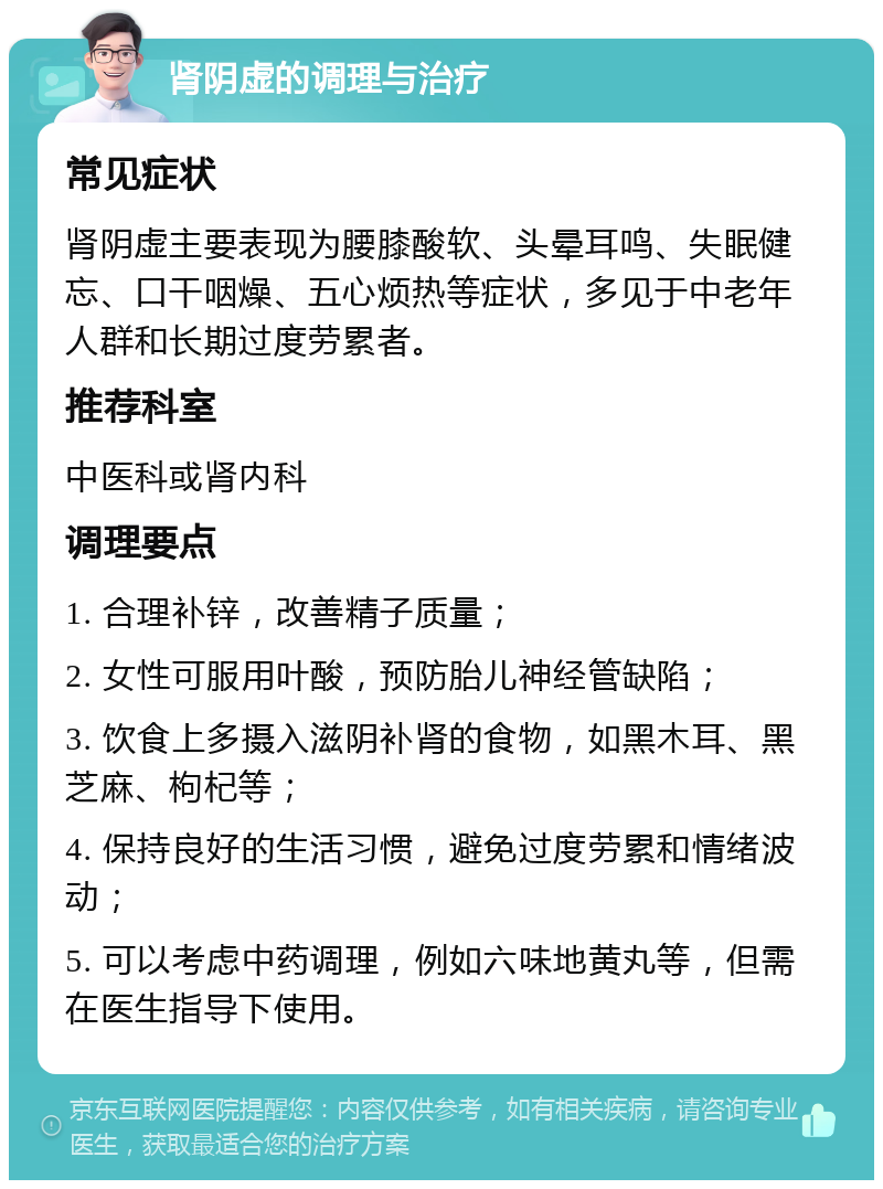 肾阴虚的调理与治疗 常见症状 肾阴虚主要表现为腰膝酸软、头晕耳鸣、失眠健忘、口干咽燥、五心烦热等症状，多见于中老年人群和长期过度劳累者。 推荐科室 中医科或肾内科 调理要点 1. 合理补锌，改善精子质量； 2. 女性可服用叶酸，预防胎儿神经管缺陷； 3. 饮食上多摄入滋阴补肾的食物，如黑木耳、黑芝麻、枸杞等； 4. 保持良好的生活习惯，避免过度劳累和情绪波动； 5. 可以考虑中药调理，例如六味地黄丸等，但需在医生指导下使用。