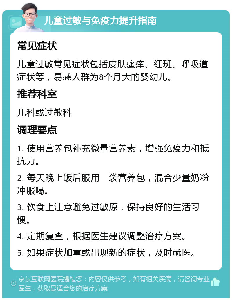 儿童过敏与免疫力提升指南 常见症状 儿童过敏常见症状包括皮肤瘙痒、红斑、呼吸道症状等，易感人群为8个月大的婴幼儿。 推荐科室 儿科或过敏科 调理要点 1. 使用营养包补充微量营养素，增强免疫力和抵抗力。 2. 每天晚上饭后服用一袋营养包，混合少量奶粉冲服喝。 3. 饮食上注意避免过敏原，保持良好的生活习惯。 4. 定期复查，根据医生建议调整治疗方案。 5. 如果症状加重或出现新的症状，及时就医。