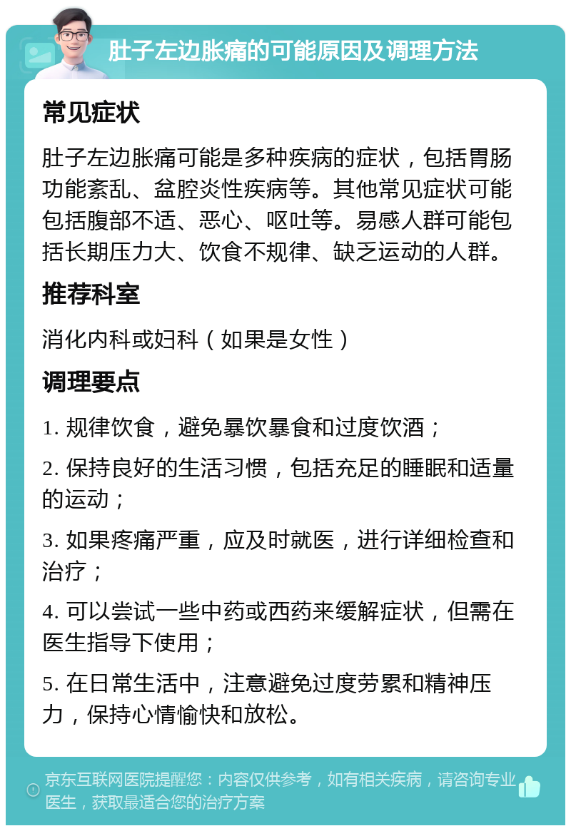 肚子左边胀痛的可能原因及调理方法 常见症状 肚子左边胀痛可能是多种疾病的症状，包括胃肠功能紊乱、盆腔炎性疾病等。其他常见症状可能包括腹部不适、恶心、呕吐等。易感人群可能包括长期压力大、饮食不规律、缺乏运动的人群。 推荐科室 消化内科或妇科（如果是女性） 调理要点 1. 规律饮食，避免暴饮暴食和过度饮酒； 2. 保持良好的生活习惯，包括充足的睡眠和适量的运动； 3. 如果疼痛严重，应及时就医，进行详细检查和治疗； 4. 可以尝试一些中药或西药来缓解症状，但需在医生指导下使用； 5. 在日常生活中，注意避免过度劳累和精神压力，保持心情愉快和放松。