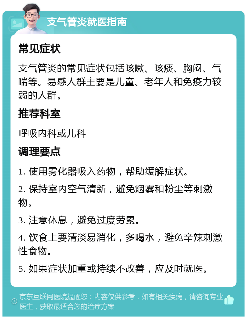 支气管炎就医指南 常见症状 支气管炎的常见症状包括咳嗽、咳痰、胸闷、气喘等。易感人群主要是儿童、老年人和免疫力较弱的人群。 推荐科室 呼吸内科或儿科 调理要点 1. 使用雾化器吸入药物，帮助缓解症状。 2. 保持室内空气清新，避免烟雾和粉尘等刺激物。 3. 注意休息，避免过度劳累。 4. 饮食上要清淡易消化，多喝水，避免辛辣刺激性食物。 5. 如果症状加重或持续不改善，应及时就医。