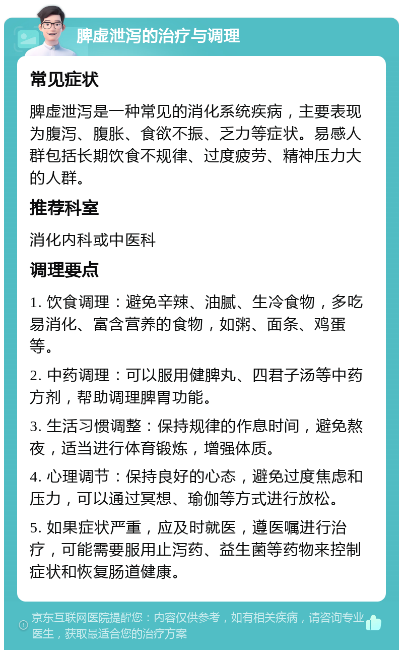 脾虚泄泻的治疗与调理 常见症状 脾虚泄泻是一种常见的消化系统疾病，主要表现为腹泻、腹胀、食欲不振、乏力等症状。易感人群包括长期饮食不规律、过度疲劳、精神压力大的人群。 推荐科室 消化内科或中医科 调理要点 1. 饮食调理：避免辛辣、油腻、生冷食物，多吃易消化、富含营养的食物，如粥、面条、鸡蛋等。 2. 中药调理：可以服用健脾丸、四君子汤等中药方剂，帮助调理脾胃功能。 3. 生活习惯调整：保持规律的作息时间，避免熬夜，适当进行体育锻炼，增强体质。 4. 心理调节：保持良好的心态，避免过度焦虑和压力，可以通过冥想、瑜伽等方式进行放松。 5. 如果症状严重，应及时就医，遵医嘱进行治疗，可能需要服用止泻药、益生菌等药物来控制症状和恢复肠道健康。