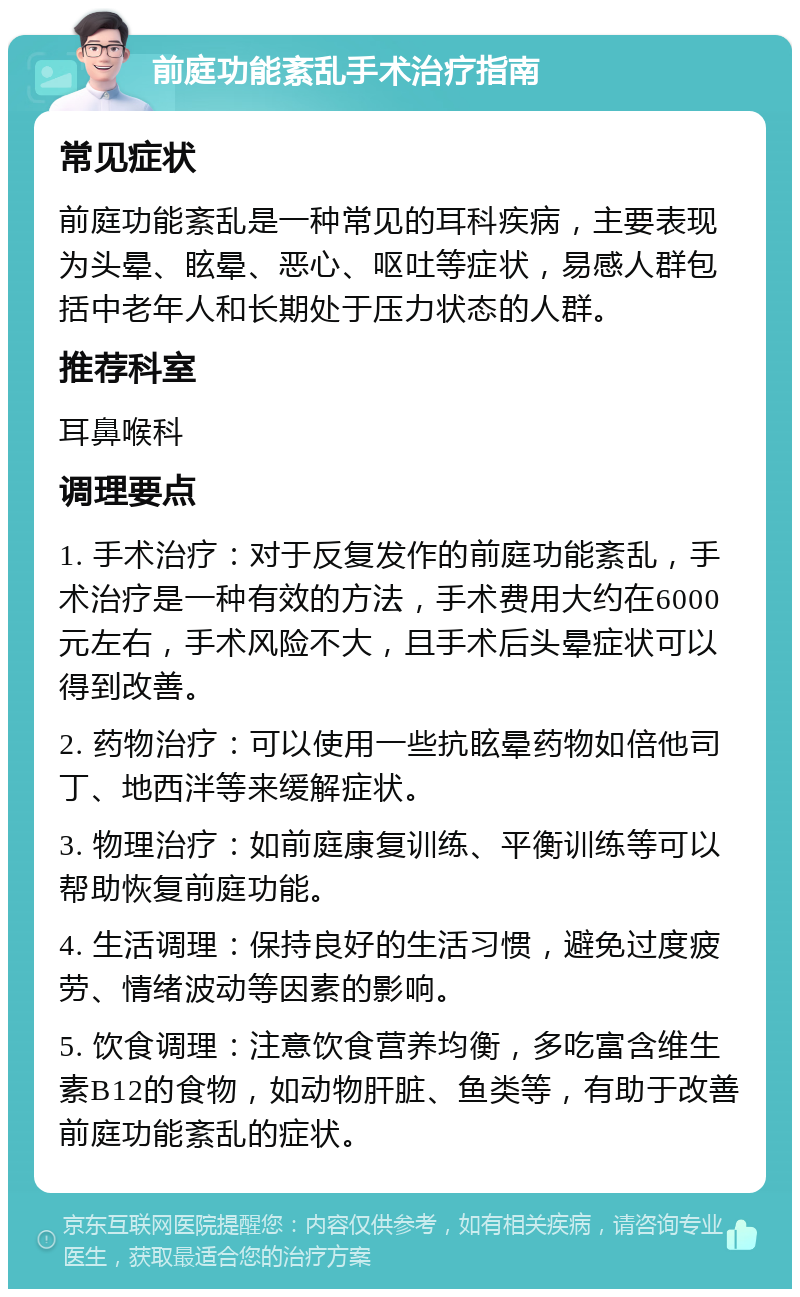 前庭功能紊乱手术治疗指南 常见症状 前庭功能紊乱是一种常见的耳科疾病，主要表现为头晕、眩晕、恶心、呕吐等症状，易感人群包括中老年人和长期处于压力状态的人群。 推荐科室 耳鼻喉科 调理要点 1. 手术治疗：对于反复发作的前庭功能紊乱，手术治疗是一种有效的方法，手术费用大约在6000元左右，手术风险不大，且手术后头晕症状可以得到改善。 2. 药物治疗：可以使用一些抗眩晕药物如倍他司丁、地西泮等来缓解症状。 3. 物理治疗：如前庭康复训练、平衡训练等可以帮助恢复前庭功能。 4. 生活调理：保持良好的生活习惯，避免过度疲劳、情绪波动等因素的影响。 5. 饮食调理：注意饮食营养均衡，多吃富含维生素B12的食物，如动物肝脏、鱼类等，有助于改善前庭功能紊乱的症状。