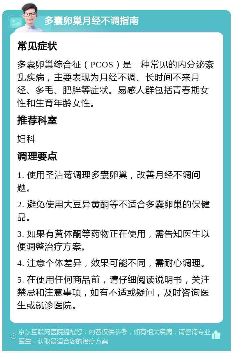 多囊卵巢月经不调指南 常见症状 多囊卵巢综合征（PCOS）是一种常见的内分泌紊乱疾病，主要表现为月经不调、长时间不来月经、多毛、肥胖等症状。易感人群包括青春期女性和生育年龄女性。 推荐科室 妇科 调理要点 1. 使用圣洁莓调理多囊卵巢，改善月经不调问题。 2. 避免使用大豆异黄酮等不适合多囊卵巢的保健品。 3. 如果有黄体酮等药物正在使用，需告知医生以便调整治疗方案。 4. 注意个体差异，效果可能不同，需耐心调理。 5. 在使用任何商品前，请仔细阅读说明书，关注禁忌和注意事项，如有不适或疑问，及时咨询医生或就诊医院。