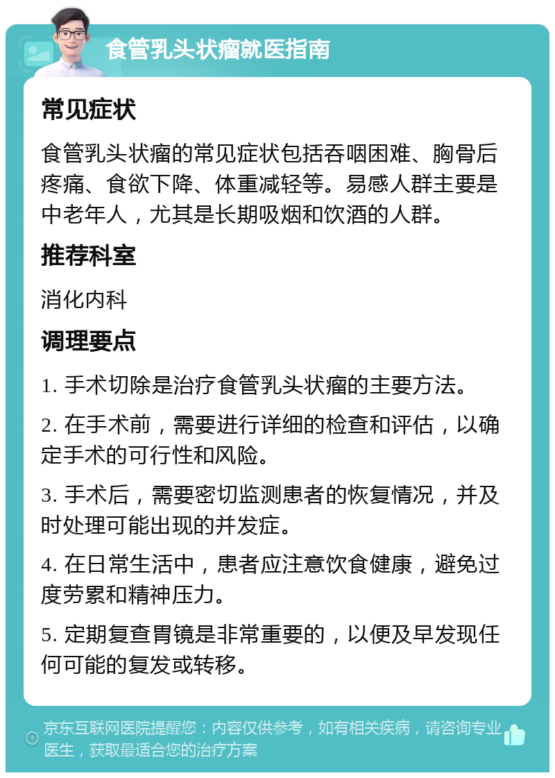 食管乳头状瘤就医指南 常见症状 食管乳头状瘤的常见症状包括吞咽困难、胸骨后疼痛、食欲下降、体重减轻等。易感人群主要是中老年人，尤其是长期吸烟和饮酒的人群。 推荐科室 消化内科 调理要点 1. 手术切除是治疗食管乳头状瘤的主要方法。 2. 在手术前，需要进行详细的检查和评估，以确定手术的可行性和风险。 3. 手术后，需要密切监测患者的恢复情况，并及时处理可能出现的并发症。 4. 在日常生活中，患者应注意饮食健康，避免过度劳累和精神压力。 5. 定期复查胃镜是非常重要的，以便及早发现任何可能的复发或转移。