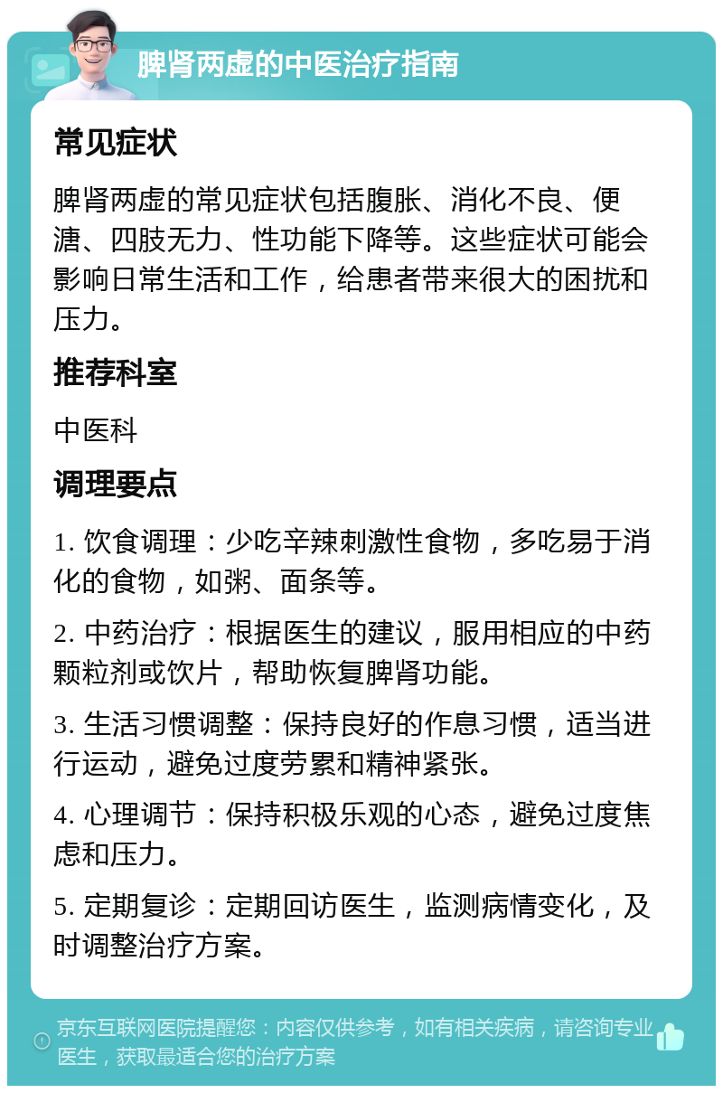 脾肾两虚的中医治疗指南 常见症状 脾肾两虚的常见症状包括腹胀、消化不良、便溏、四肢无力、性功能下降等。这些症状可能会影响日常生活和工作，给患者带来很大的困扰和压力。 推荐科室 中医科 调理要点 1. 饮食调理：少吃辛辣刺激性食物，多吃易于消化的食物，如粥、面条等。 2. 中药治疗：根据医生的建议，服用相应的中药颗粒剂或饮片，帮助恢复脾肾功能。 3. 生活习惯调整：保持良好的作息习惯，适当进行运动，避免过度劳累和精神紧张。 4. 心理调节：保持积极乐观的心态，避免过度焦虑和压力。 5. 定期复诊：定期回访医生，监测病情变化，及时调整治疗方案。