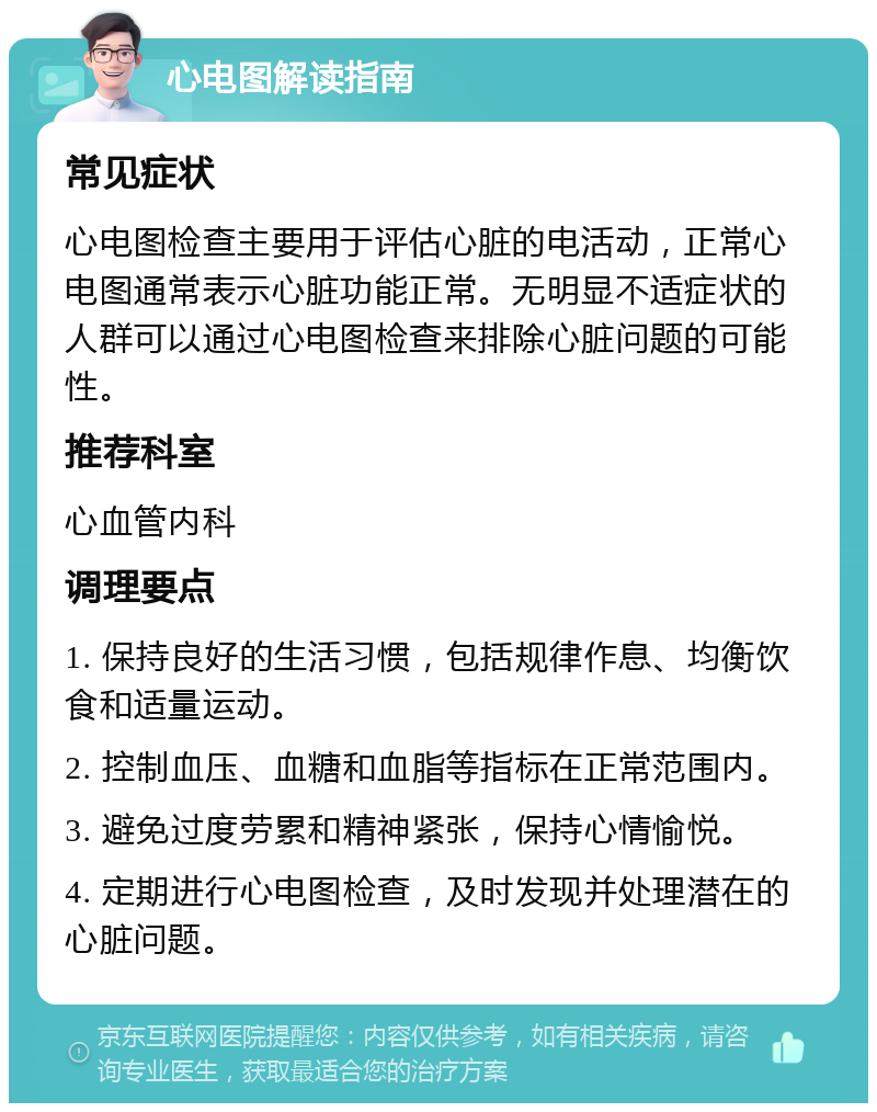 心电图解读指南 常见症状 心电图检查主要用于评估心脏的电活动，正常心电图通常表示心脏功能正常。无明显不适症状的人群可以通过心电图检查来排除心脏问题的可能性。 推荐科室 心血管内科 调理要点 1. 保持良好的生活习惯，包括规律作息、均衡饮食和适量运动。 2. 控制血压、血糖和血脂等指标在正常范围内。 3. 避免过度劳累和精神紧张，保持心情愉悦。 4. 定期进行心电图检查，及时发现并处理潜在的心脏问题。