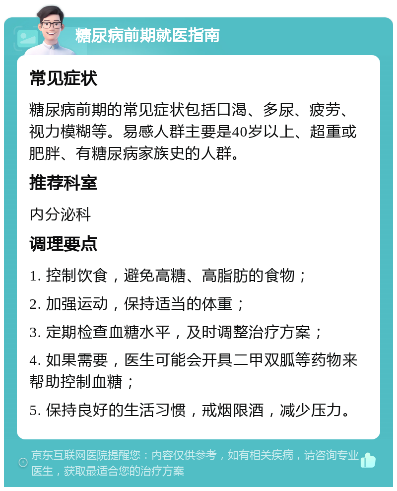 糖尿病前期就医指南 常见症状 糖尿病前期的常见症状包括口渴、多尿、疲劳、视力模糊等。易感人群主要是40岁以上、超重或肥胖、有糖尿病家族史的人群。 推荐科室 内分泌科 调理要点 1. 控制饮食，避免高糖、高脂肪的食物； 2. 加强运动，保持适当的体重； 3. 定期检查血糖水平，及时调整治疗方案； 4. 如果需要，医生可能会开具二甲双胍等药物来帮助控制血糖； 5. 保持良好的生活习惯，戒烟限酒，减少压力。