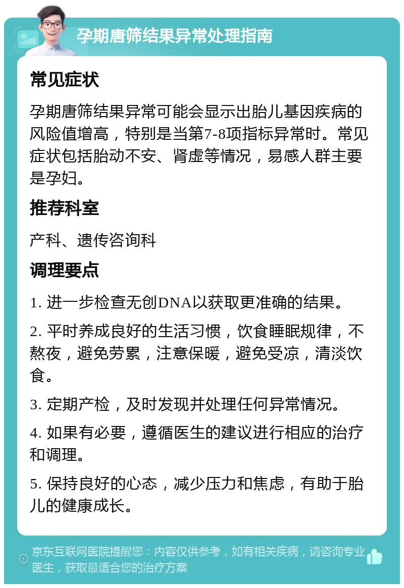 孕期唐筛结果异常处理指南 常见症状 孕期唐筛结果异常可能会显示出胎儿基因疾病的风险值增高，特别是当第7-8项指标异常时。常见症状包括胎动不安、肾虚等情况，易感人群主要是孕妇。 推荐科室 产科、遗传咨询科 调理要点 1. 进一步检查无创DNA以获取更准确的结果。 2. 平时养成良好的生活习惯，饮食睡眠规律，不熬夜，避免劳累，注意保暖，避免受凉，清淡饮食。 3. 定期产检，及时发现并处理任何异常情况。 4. 如果有必要，遵循医生的建议进行相应的治疗和调理。 5. 保持良好的心态，减少压力和焦虑，有助于胎儿的健康成长。