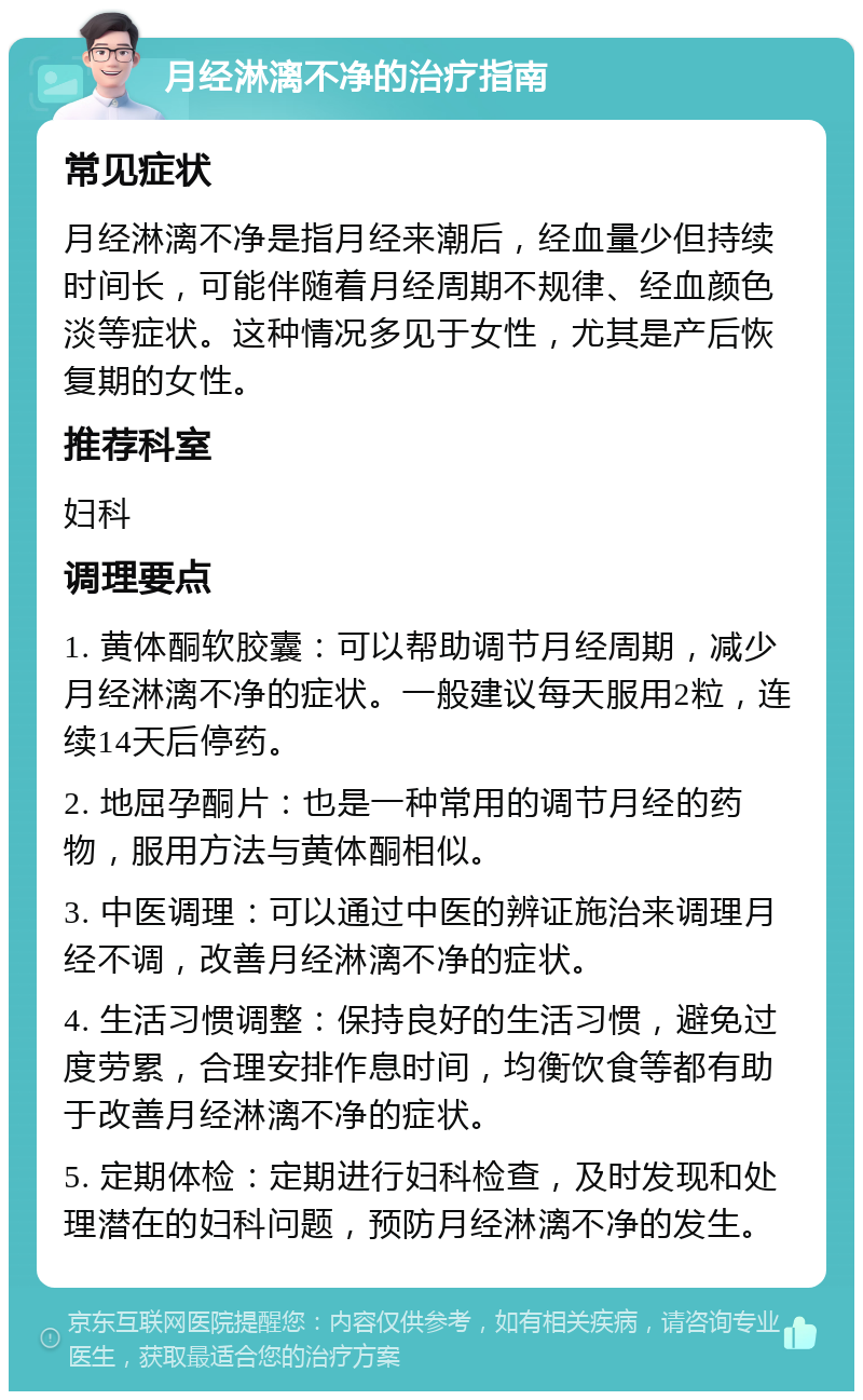 月经淋漓不净的治疗指南 常见症状 月经淋漓不净是指月经来潮后，经血量少但持续时间长，可能伴随着月经周期不规律、经血颜色淡等症状。这种情况多见于女性，尤其是产后恢复期的女性。 推荐科室 妇科 调理要点 1. 黄体酮软胶囊：可以帮助调节月经周期，减少月经淋漓不净的症状。一般建议每天服用2粒，连续14天后停药。 2. 地屈孕酮片：也是一种常用的调节月经的药物，服用方法与黄体酮相似。 3. 中医调理：可以通过中医的辨证施治来调理月经不调，改善月经淋漓不净的症状。 4. 生活习惯调整：保持良好的生活习惯，避免过度劳累，合理安排作息时间，均衡饮食等都有助于改善月经淋漓不净的症状。 5. 定期体检：定期进行妇科检查，及时发现和处理潜在的妇科问题，预防月经淋漓不净的发生。