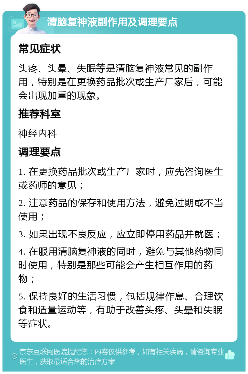 清脑复神液副作用及调理要点 常见症状 头疼、头晕、失眠等是清脑复神液常见的副作用，特别是在更换药品批次或生产厂家后，可能会出现加重的现象。 推荐科室 神经内科 调理要点 1. 在更换药品批次或生产厂家时，应先咨询医生或药师的意见； 2. 注意药品的保存和使用方法，避免过期或不当使用； 3. 如果出现不良反应，应立即停用药品并就医； 4. 在服用清脑复神液的同时，避免与其他药物同时使用，特别是那些可能会产生相互作用的药物； 5. 保持良好的生活习惯，包括规律作息、合理饮食和适量运动等，有助于改善头疼、头晕和失眠等症状。