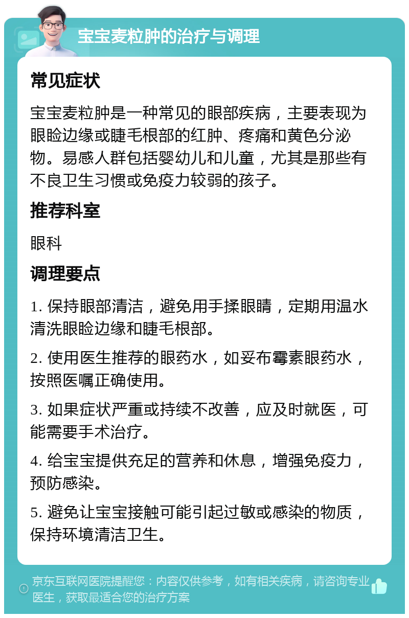 宝宝麦粒肿的治疗与调理 常见症状 宝宝麦粒肿是一种常见的眼部疾病，主要表现为眼睑边缘或睫毛根部的红肿、疼痛和黄色分泌物。易感人群包括婴幼儿和儿童，尤其是那些有不良卫生习惯或免疫力较弱的孩子。 推荐科室 眼科 调理要点 1. 保持眼部清洁，避免用手揉眼睛，定期用温水清洗眼睑边缘和睫毛根部。 2. 使用医生推荐的眼药水，如妥布霉素眼药水，按照医嘱正确使用。 3. 如果症状严重或持续不改善，应及时就医，可能需要手术治疗。 4. 给宝宝提供充足的营养和休息，增强免疫力，预防感染。 5. 避免让宝宝接触可能引起过敏或感染的物质，保持环境清洁卫生。