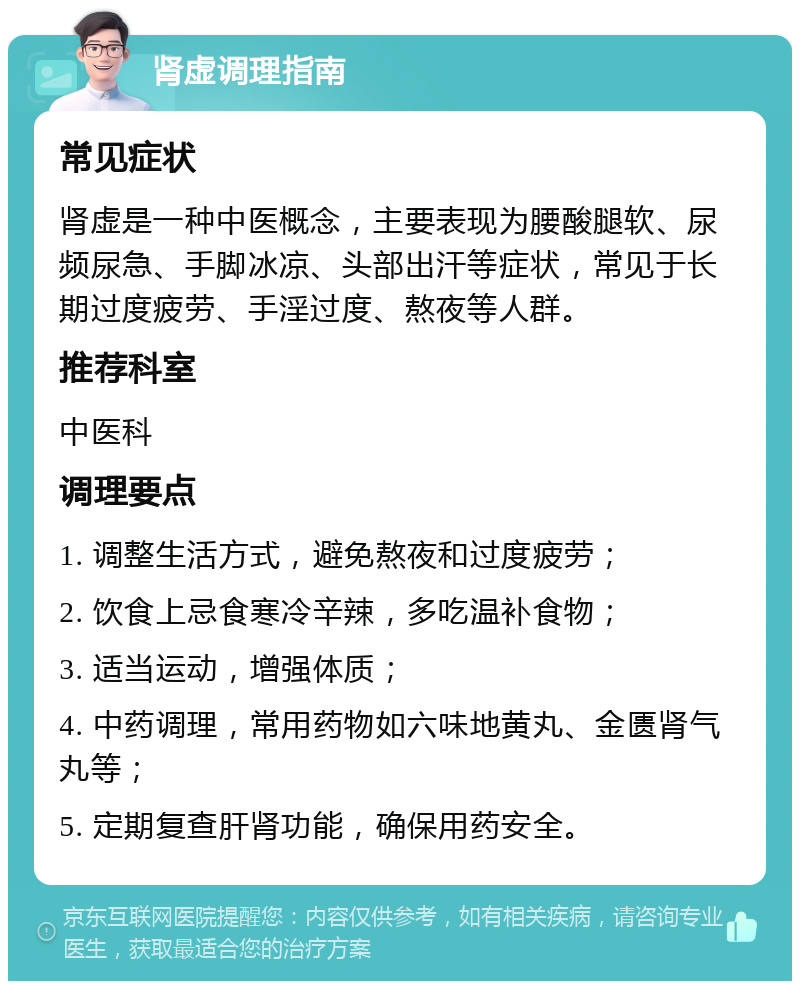 肾虚调理指南 常见症状 肾虚是一种中医概念，主要表现为腰酸腿软、尿频尿急、手脚冰凉、头部出汗等症状，常见于长期过度疲劳、手淫过度、熬夜等人群。 推荐科室 中医科 调理要点 1. 调整生活方式，避免熬夜和过度疲劳； 2. 饮食上忌食寒冷辛辣，多吃温补食物； 3. 适当运动，增强体质； 4. 中药调理，常用药物如六味地黄丸、金匮肾气丸等； 5. 定期复查肝肾功能，确保用药安全。