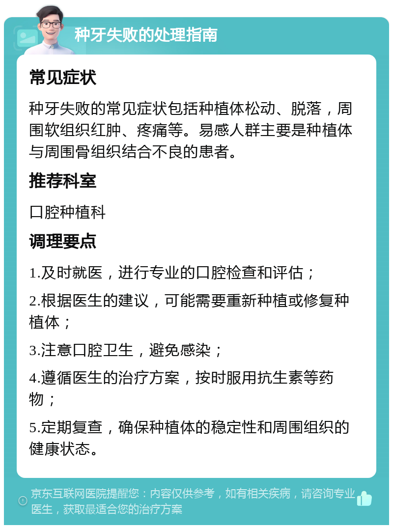 种牙失败的处理指南 常见症状 种牙失败的常见症状包括种植体松动、脱落，周围软组织红肿、疼痛等。易感人群主要是种植体与周围骨组织结合不良的患者。 推荐科室 口腔种植科 调理要点 1.及时就医，进行专业的口腔检查和评估； 2.根据医生的建议，可能需要重新种植或修复种植体； 3.注意口腔卫生，避免感染； 4.遵循医生的治疗方案，按时服用抗生素等药物； 5.定期复查，确保种植体的稳定性和周围组织的健康状态。