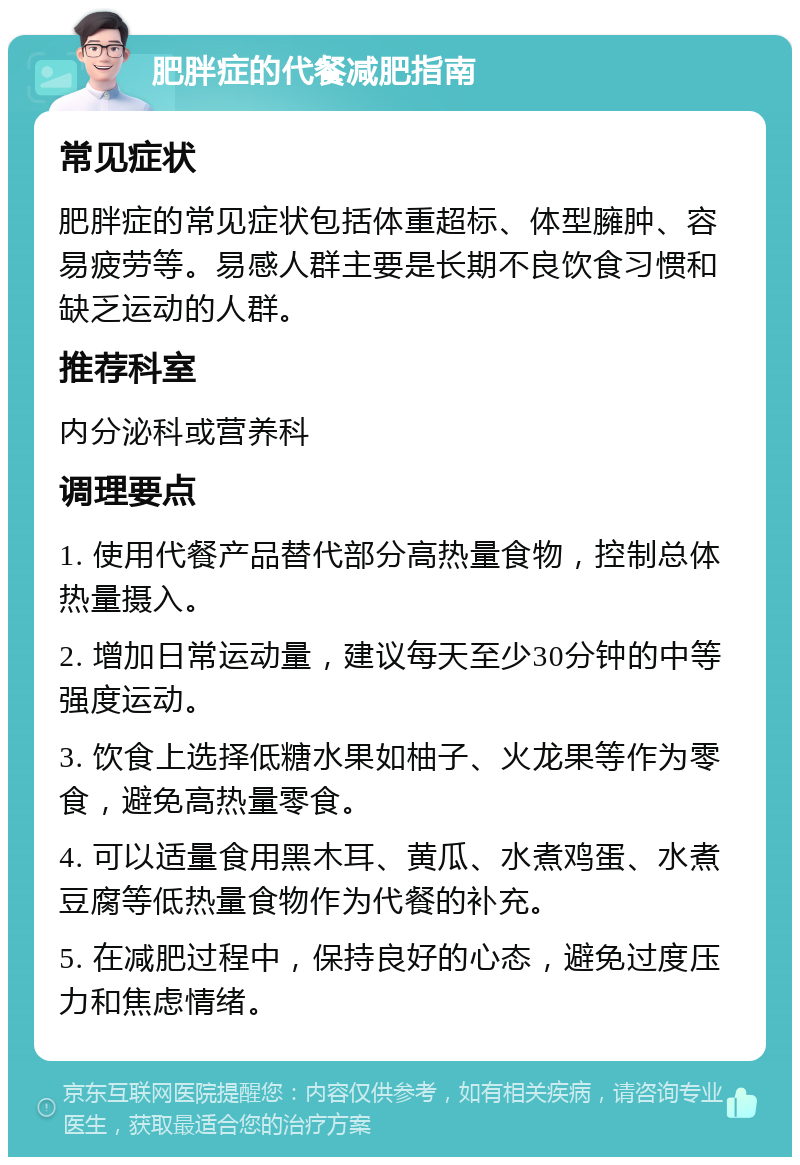 肥胖症的代餐减肥指南 常见症状 肥胖症的常见症状包括体重超标、体型臃肿、容易疲劳等。易感人群主要是长期不良饮食习惯和缺乏运动的人群。 推荐科室 内分泌科或营养科 调理要点 1. 使用代餐产品替代部分高热量食物，控制总体热量摄入。 2. 增加日常运动量，建议每天至少30分钟的中等强度运动。 3. 饮食上选择低糖水果如柚子、火龙果等作为零食，避免高热量零食。 4. 可以适量食用黑木耳、黄瓜、水煮鸡蛋、水煮豆腐等低热量食物作为代餐的补充。 5. 在减肥过程中，保持良好的心态，避免过度压力和焦虑情绪。