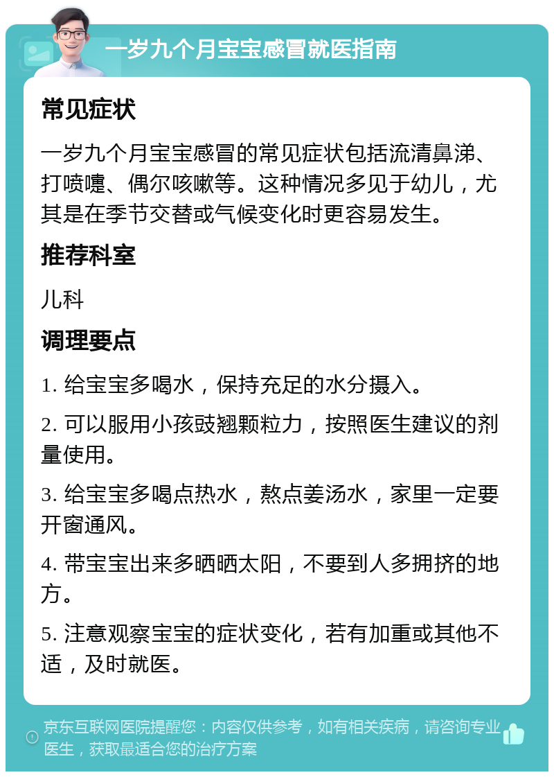 一岁九个月宝宝感冒就医指南 常见症状 一岁九个月宝宝感冒的常见症状包括流清鼻涕、打喷嚏、偶尔咳嗽等。这种情况多见于幼儿，尤其是在季节交替或气候变化时更容易发生。 推荐科室 儿科 调理要点 1. 给宝宝多喝水，保持充足的水分摄入。 2. 可以服用小孩豉翘颗粒力，按照医生建议的剂量使用。 3. 给宝宝多喝点热水，熬点姜汤水，家里一定要开窗通风。 4. 带宝宝出来多晒晒太阳，不要到人多拥挤的地方。 5. 注意观察宝宝的症状变化，若有加重或其他不适，及时就医。