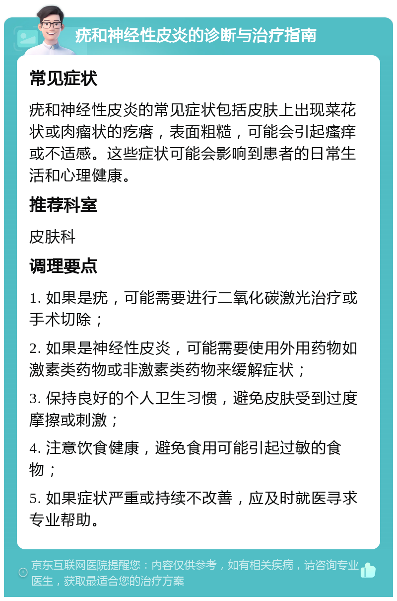 疣和神经性皮炎的诊断与治疗指南 常见症状 疣和神经性皮炎的常见症状包括皮肤上出现菜花状或肉瘤状的疙瘩，表面粗糙，可能会引起瘙痒或不适感。这些症状可能会影响到患者的日常生活和心理健康。 推荐科室 皮肤科 调理要点 1. 如果是疣，可能需要进行二氧化碳激光治疗或手术切除； 2. 如果是神经性皮炎，可能需要使用外用药物如激素类药物或非激素类药物来缓解症状； 3. 保持良好的个人卫生习惯，避免皮肤受到过度摩擦或刺激； 4. 注意饮食健康，避免食用可能引起过敏的食物； 5. 如果症状严重或持续不改善，应及时就医寻求专业帮助。