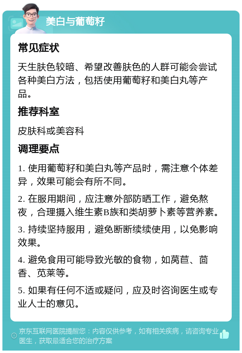 美白与葡萄籽 常见症状 天生肤色较暗、希望改善肤色的人群可能会尝试各种美白方法，包括使用葡萄籽和美白丸等产品。 推荐科室 皮肤科或美容科 调理要点 1. 使用葡萄籽和美白丸等产品时，需注意个体差异，效果可能会有所不同。 2. 在服用期间，应注意外部防晒工作，避免熬夜，合理摄入维生素B族和类胡萝卜素等营养素。 3. 持续坚持服用，避免断断续续使用，以免影响效果。 4. 避免食用可能导致光敏的食物，如莴苣、茴香、苋莱等。 5. 如果有任何不适或疑问，应及时咨询医生或专业人士的意见。