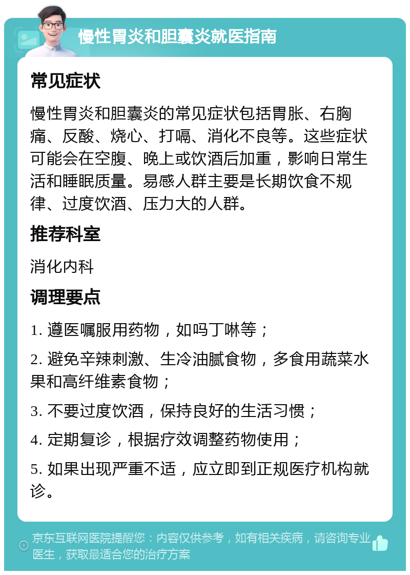 慢性胃炎和胆囊炎就医指南 常见症状 慢性胃炎和胆囊炎的常见症状包括胃胀、右胸痛、反酸、烧心、打嗝、消化不良等。这些症状可能会在空腹、晚上或饮酒后加重，影响日常生活和睡眠质量。易感人群主要是长期饮食不规律、过度饮酒、压力大的人群。 推荐科室 消化内科 调理要点 1. 遵医嘱服用药物，如吗丁啉等； 2. 避免辛辣刺激、生冷油腻食物，多食用蔬菜水果和高纤维素食物； 3. 不要过度饮酒，保持良好的生活习惯； 4. 定期复诊，根据疗效调整药物使用； 5. 如果出现严重不适，应立即到正规医疗机构就诊。