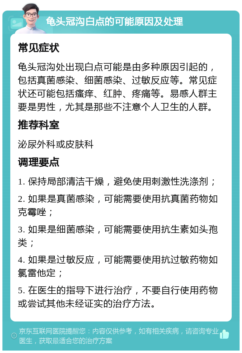 龟头冠沟白点的可能原因及处理 常见症状 龟头冠沟处出现白点可能是由多种原因引起的，包括真菌感染、细菌感染、过敏反应等。常见症状还可能包括瘙痒、红肿、疼痛等。易感人群主要是男性，尤其是那些不注意个人卫生的人群。 推荐科室 泌尿外科或皮肤科 调理要点 1. 保持局部清洁干燥，避免使用刺激性洗涤剂； 2. 如果是真菌感染，可能需要使用抗真菌药物如克霉唑； 3. 如果是细菌感染，可能需要使用抗生素如头孢类； 4. 如果是过敏反应，可能需要使用抗过敏药物如氯雷他定； 5. 在医生的指导下进行治疗，不要自行使用药物或尝试其他未经证实的治疗方法。