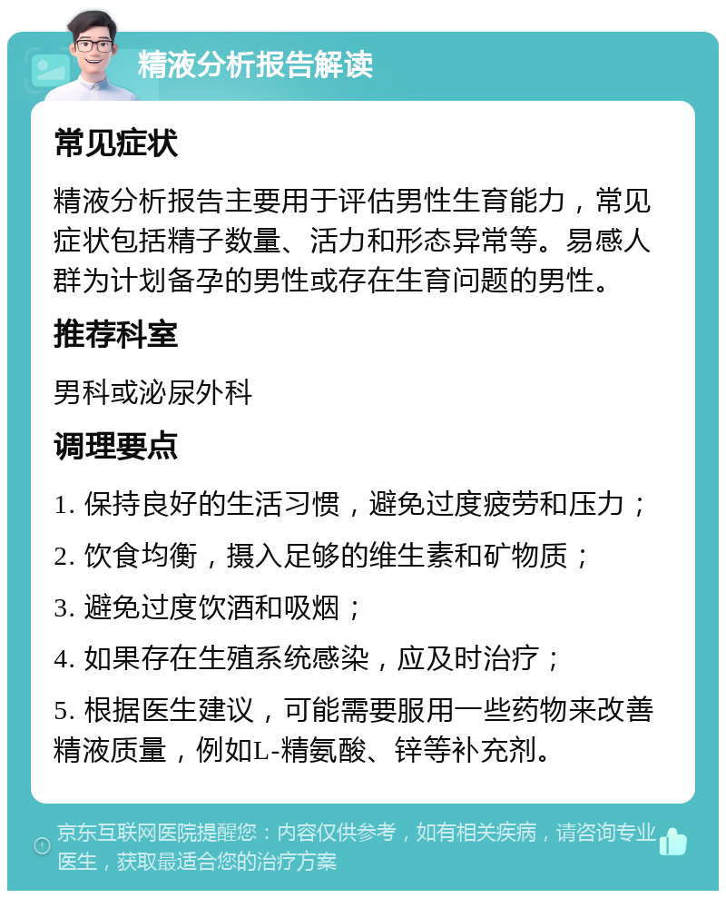 精液分析报告解读 常见症状 精液分析报告主要用于评估男性生育能力，常见症状包括精子数量、活力和形态异常等。易感人群为计划备孕的男性或存在生育问题的男性。 推荐科室 男科或泌尿外科 调理要点 1. 保持良好的生活习惯，避免过度疲劳和压力； 2. 饮食均衡，摄入足够的维生素和矿物质； 3. 避免过度饮酒和吸烟； 4. 如果存在生殖系统感染，应及时治疗； 5. 根据医生建议，可能需要服用一些药物来改善精液质量，例如L-精氨酸、锌等补充剂。