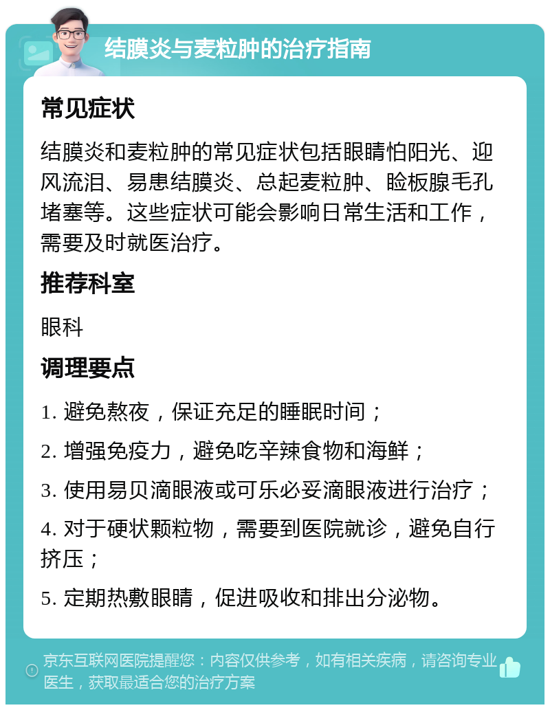 结膜炎与麦粒肿的治疗指南 常见症状 结膜炎和麦粒肿的常见症状包括眼睛怕阳光、迎风流泪、易患结膜炎、总起麦粒肿、睑板腺毛孔堵塞等。这些症状可能会影响日常生活和工作，需要及时就医治疗。 推荐科室 眼科 调理要点 1. 避免熬夜，保证充足的睡眠时间； 2. 增强免疫力，避免吃辛辣食物和海鲜； 3. 使用易贝滴眼液或可乐必妥滴眼液进行治疗； 4. 对于硬状颗粒物，需要到医院就诊，避免自行挤压； 5. 定期热敷眼睛，促进吸收和排出分泌物。