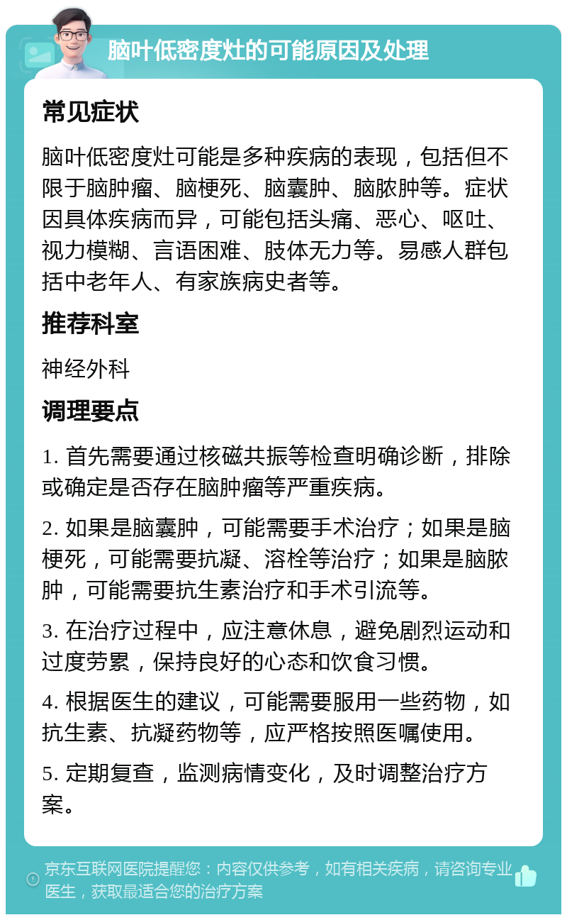 脑叶低密度灶的可能原因及处理 常见症状 脑叶低密度灶可能是多种疾病的表现，包括但不限于脑肿瘤、脑梗死、脑囊肿、脑脓肿等。症状因具体疾病而异，可能包括头痛、恶心、呕吐、视力模糊、言语困难、肢体无力等。易感人群包括中老年人、有家族病史者等。 推荐科室 神经外科 调理要点 1. 首先需要通过核磁共振等检查明确诊断，排除或确定是否存在脑肿瘤等严重疾病。 2. 如果是脑囊肿，可能需要手术治疗；如果是脑梗死，可能需要抗凝、溶栓等治疗；如果是脑脓肿，可能需要抗生素治疗和手术引流等。 3. 在治疗过程中，应注意休息，避免剧烈运动和过度劳累，保持良好的心态和饮食习惯。 4. 根据医生的建议，可能需要服用一些药物，如抗生素、抗凝药物等，应严格按照医嘱使用。 5. 定期复查，监测病情变化，及时调整治疗方案。