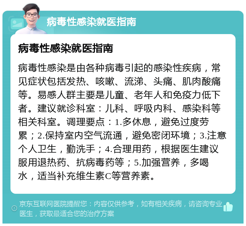 病毒性感染就医指南 病毒性感染就医指南 病毒性感染是由各种病毒引起的感染性疾病，常见症状包括发热、咳嗽、流涕、头痛、肌肉酸痛等。易感人群主要是儿童、老年人和免疫力低下者。建议就诊科室：儿科、呼吸内科、感染科等相关科室。调理要点：1.多休息，避免过度劳累；2.保持室内空气流通，避免密闭环境；3.注意个人卫生，勤洗手；4.合理用药，根据医生建议服用退热药、抗病毒药等；5.加强营养，多喝水，适当补充维生素C等营养素。