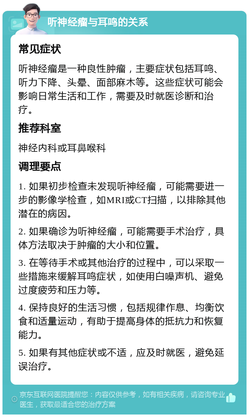 听神经瘤与耳鸣的关系 常见症状 听神经瘤是一种良性肿瘤，主要症状包括耳鸣、听力下降、头晕、面部麻木等。这些症状可能会影响日常生活和工作，需要及时就医诊断和治疗。 推荐科室 神经内科或耳鼻喉科 调理要点 1. 如果初步检查未发现听神经瘤，可能需要进一步的影像学检查，如MRI或CT扫描，以排除其他潜在的病因。 2. 如果确诊为听神经瘤，可能需要手术治疗，具体方法取决于肿瘤的大小和位置。 3. 在等待手术或其他治疗的过程中，可以采取一些措施来缓解耳鸣症状，如使用白噪声机、避免过度疲劳和压力等。 4. 保持良好的生活习惯，包括规律作息、均衡饮食和适量运动，有助于提高身体的抵抗力和恢复能力。 5. 如果有其他症状或不适，应及时就医，避免延误治疗。