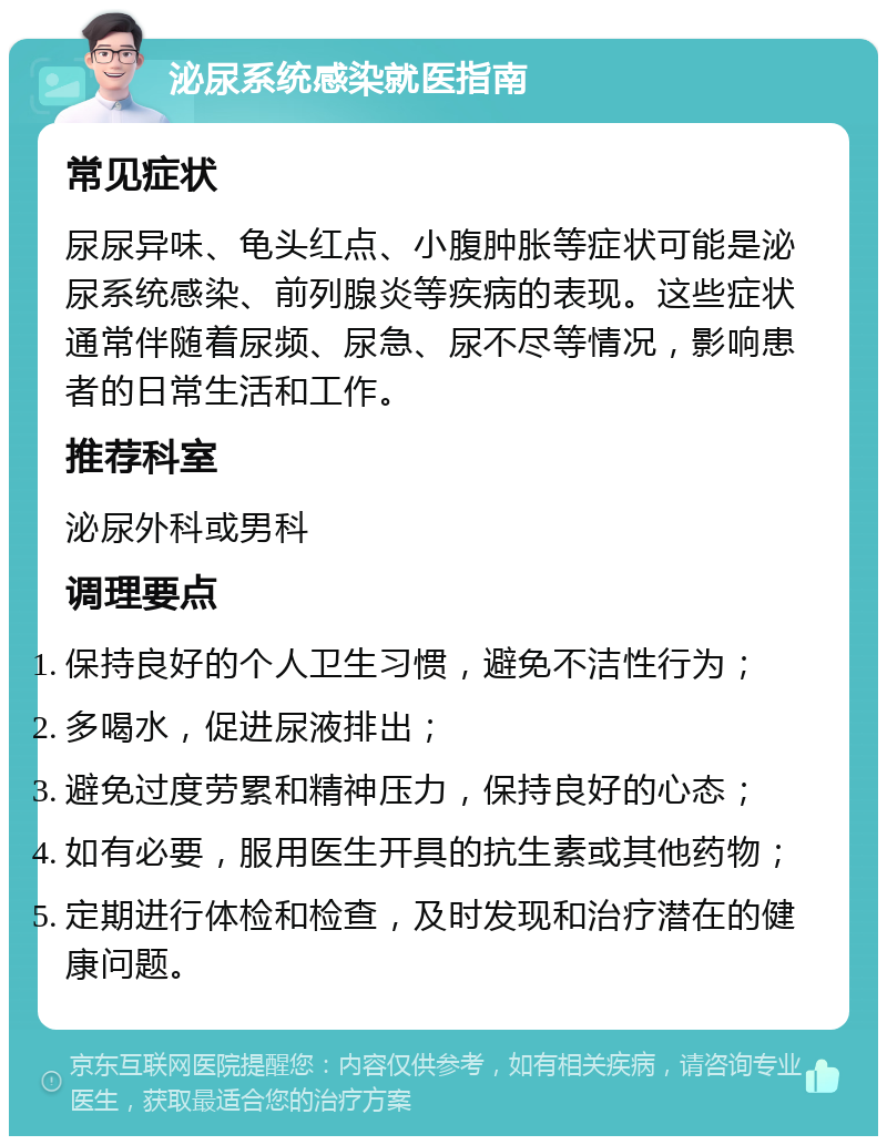 泌尿系统感染就医指南 常见症状 尿尿异味、龟头红点、小腹肿胀等症状可能是泌尿系统感染、前列腺炎等疾病的表现。这些症状通常伴随着尿频、尿急、尿不尽等情况，影响患者的日常生活和工作。 推荐科室 泌尿外科或男科 调理要点 保持良好的个人卫生习惯，避免不洁性行为； 多喝水，促进尿液排出； 避免过度劳累和精神压力，保持良好的心态； 如有必要，服用医生开具的抗生素或其他药物； 定期进行体检和检查，及时发现和治疗潜在的健康问题。