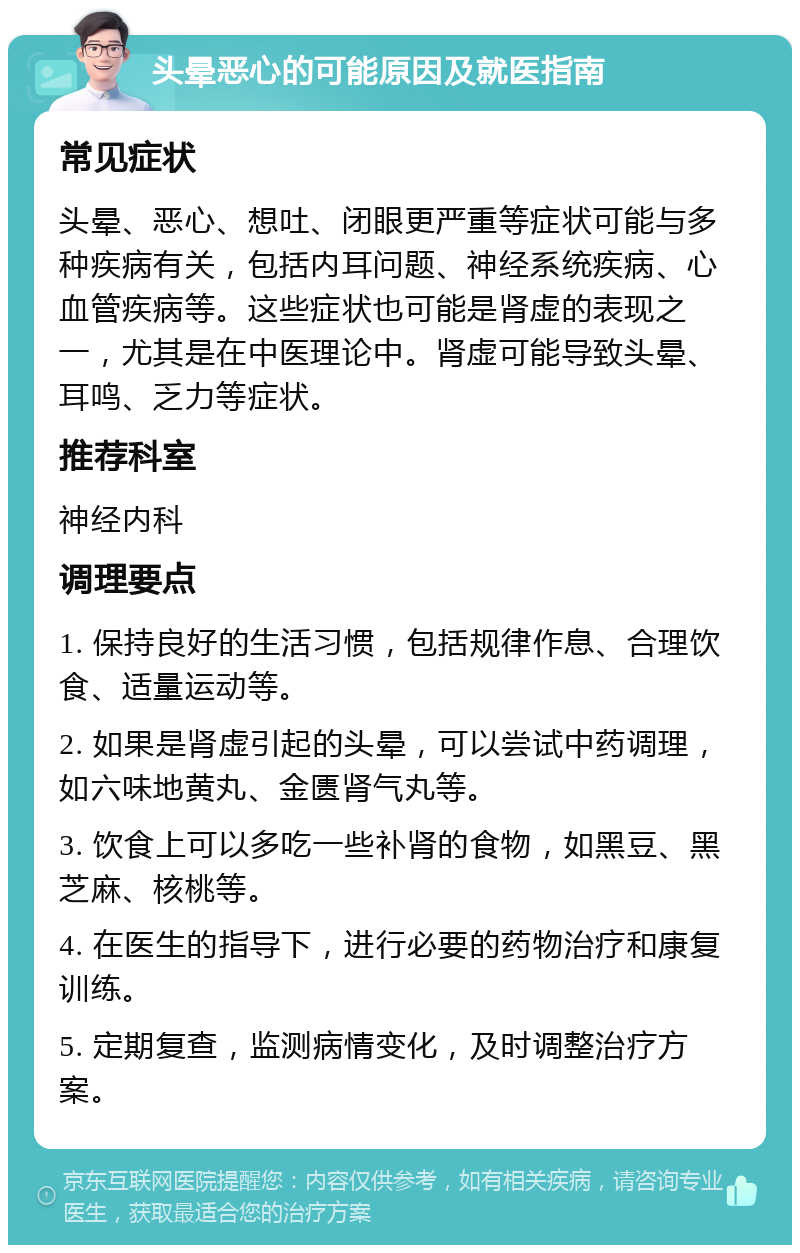 头晕恶心的可能原因及就医指南 常见症状 头晕、恶心、想吐、闭眼更严重等症状可能与多种疾病有关，包括内耳问题、神经系统疾病、心血管疾病等。这些症状也可能是肾虚的表现之一，尤其是在中医理论中。肾虚可能导致头晕、耳鸣、乏力等症状。 推荐科室 神经内科 调理要点 1. 保持良好的生活习惯，包括规律作息、合理饮食、适量运动等。 2. 如果是肾虚引起的头晕，可以尝试中药调理，如六味地黄丸、金匮肾气丸等。 3. 饮食上可以多吃一些补肾的食物，如黑豆、黑芝麻、核桃等。 4. 在医生的指导下，进行必要的药物治疗和康复训练。 5. 定期复查，监测病情变化，及时调整治疗方案。