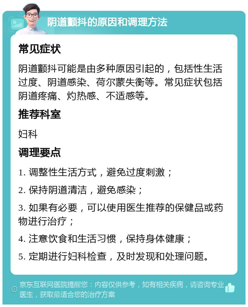 阴道颤抖的原因和调理方法 常见症状 阴道颤抖可能是由多种原因引起的，包括性生活过度、阴道感染、荷尔蒙失衡等。常见症状包括阴道疼痛、灼热感、不适感等。 推荐科室 妇科 调理要点 1. 调整性生活方式，避免过度刺激； 2. 保持阴道清洁，避免感染； 3. 如果有必要，可以使用医生推荐的保健品或药物进行治疗； 4. 注意饮食和生活习惯，保持身体健康； 5. 定期进行妇科检查，及时发现和处理问题。