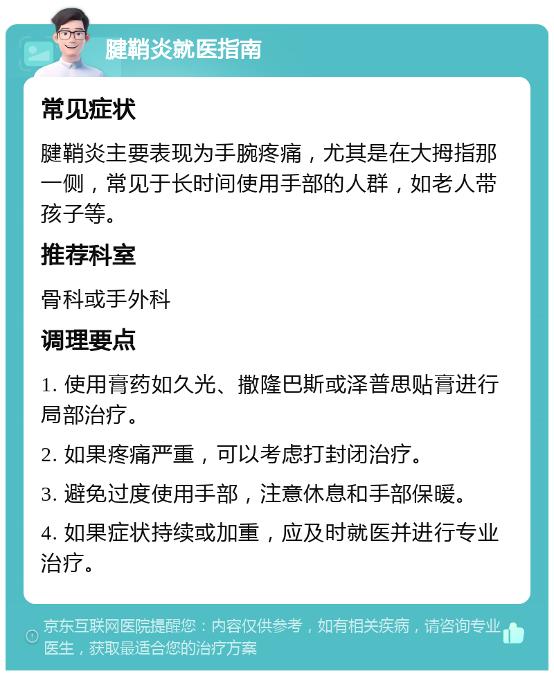 腱鞘炎就医指南 常见症状 腱鞘炎主要表现为手腕疼痛，尤其是在大拇指那一侧，常见于长时间使用手部的人群，如老人带孩子等。 推荐科室 骨科或手外科 调理要点 1. 使用膏药如久光、撒隆巴斯或泽普思贴膏进行局部治疗。 2. 如果疼痛严重，可以考虑打封闭治疗。 3. 避免过度使用手部，注意休息和手部保暖。 4. 如果症状持续或加重，应及时就医并进行专业治疗。