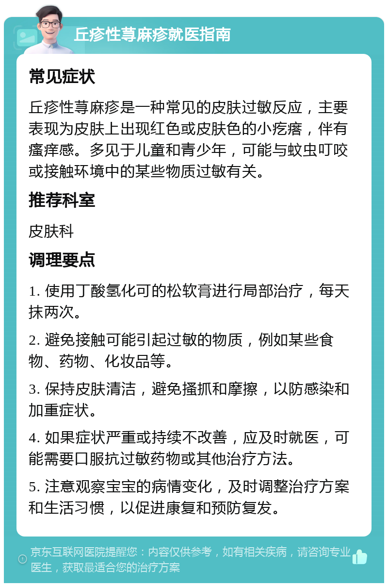 丘疹性荨麻疹就医指南 常见症状 丘疹性荨麻疹是一种常见的皮肤过敏反应，主要表现为皮肤上出现红色或皮肤色的小疙瘩，伴有瘙痒感。多见于儿童和青少年，可能与蚊虫叮咬或接触环境中的某些物质过敏有关。 推荐科室 皮肤科 调理要点 1. 使用丁酸氢化可的松软膏进行局部治疗，每天抹两次。 2. 避免接触可能引起过敏的物质，例如某些食物、药物、化妆品等。 3. 保持皮肤清洁，避免搔抓和摩擦，以防感染和加重症状。 4. 如果症状严重或持续不改善，应及时就医，可能需要口服抗过敏药物或其他治疗方法。 5. 注意观察宝宝的病情变化，及时调整治疗方案和生活习惯，以促进康复和预防复发。