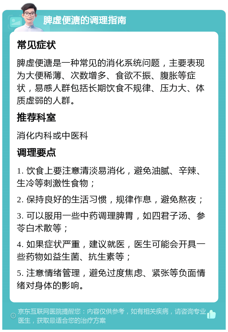 脾虚便溏的调理指南 常见症状 脾虚便溏是一种常见的消化系统问题，主要表现为大便稀薄、次数增多、食欲不振、腹胀等症状，易感人群包括长期饮食不规律、压力大、体质虚弱的人群。 推荐科室 消化内科或中医科 调理要点 1. 饮食上要注意清淡易消化，避免油腻、辛辣、生冷等刺激性食物； 2. 保持良好的生活习惯，规律作息，避免熬夜； 3. 可以服用一些中药调理脾胃，如四君子汤、参苓白术散等； 4. 如果症状严重，建议就医，医生可能会开具一些药物如益生菌、抗生素等； 5. 注意情绪管理，避免过度焦虑、紧张等负面情绪对身体的影响。