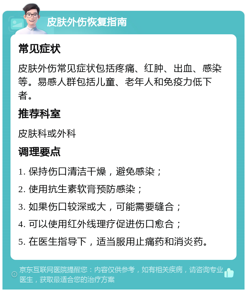 皮肤外伤恢复指南 常见症状 皮肤外伤常见症状包括疼痛、红肿、出血、感染等。易感人群包括儿童、老年人和免疫力低下者。 推荐科室 皮肤科或外科 调理要点 1. 保持伤口清洁干燥，避免感染； 2. 使用抗生素软膏预防感染； 3. 如果伤口较深或大，可能需要缝合； 4. 可以使用红外线理疗促进伤口愈合； 5. 在医生指导下，适当服用止痛药和消炎药。