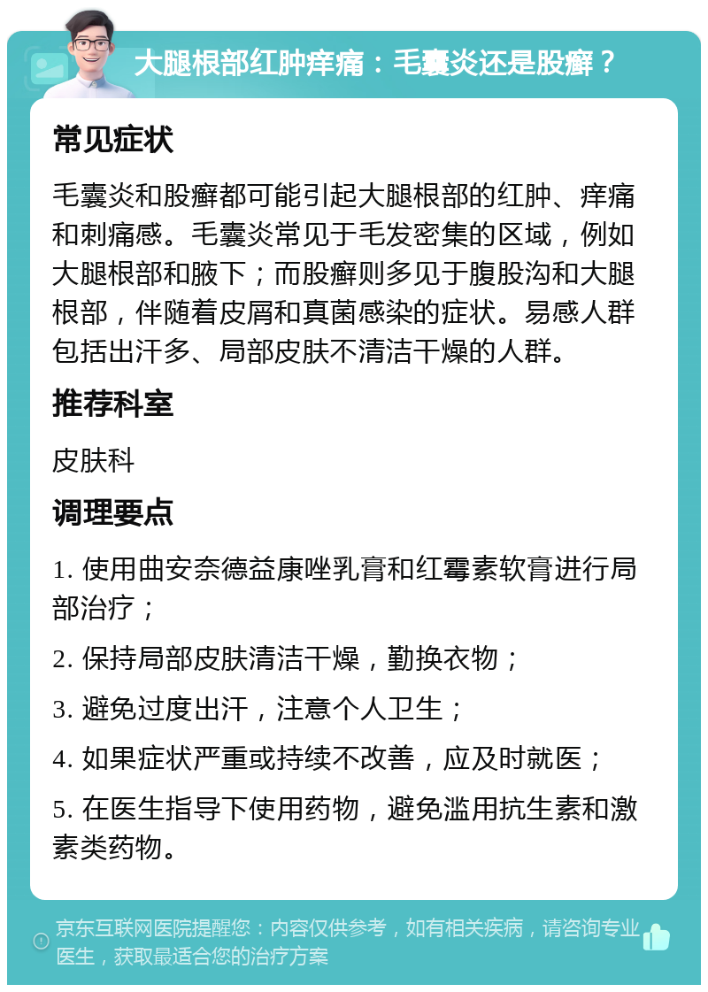 大腿根部红肿痒痛：毛囊炎还是股癣？ 常见症状 毛囊炎和股癣都可能引起大腿根部的红肿、痒痛和刺痛感。毛囊炎常见于毛发密集的区域，例如大腿根部和腋下；而股癣则多见于腹股沟和大腿根部，伴随着皮屑和真菌感染的症状。易感人群包括出汗多、局部皮肤不清洁干燥的人群。 推荐科室 皮肤科 调理要点 1. 使用曲安奈德益康唑乳膏和红霉素软膏进行局部治疗； 2. 保持局部皮肤清洁干燥，勤换衣物； 3. 避免过度出汗，注意个人卫生； 4. 如果症状严重或持续不改善，应及时就医； 5. 在医生指导下使用药物，避免滥用抗生素和激素类药物。