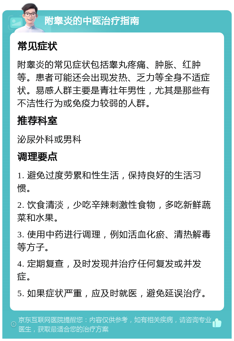 附睾炎的中医治疗指南 常见症状 附睾炎的常见症状包括睾丸疼痛、肿胀、红肿等。患者可能还会出现发热、乏力等全身不适症状。易感人群主要是青壮年男性，尤其是那些有不洁性行为或免疫力较弱的人群。 推荐科室 泌尿外科或男科 调理要点 1. 避免过度劳累和性生活，保持良好的生活习惯。 2. 饮食清淡，少吃辛辣刺激性食物，多吃新鲜蔬菜和水果。 3. 使用中药进行调理，例如活血化瘀、清热解毒等方子。 4. 定期复查，及时发现并治疗任何复发或并发症。 5. 如果症状严重，应及时就医，避免延误治疗。