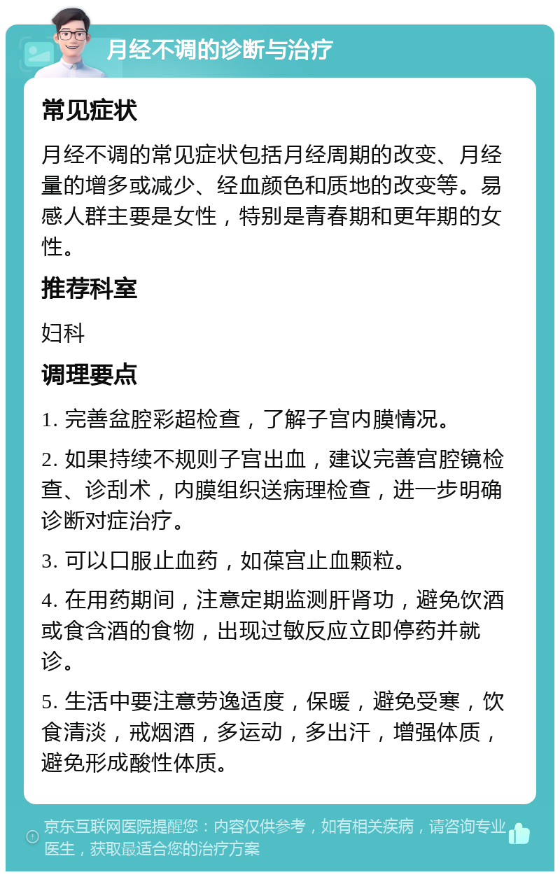 月经不调的诊断与治疗 常见症状 月经不调的常见症状包括月经周期的改变、月经量的增多或减少、经血颜色和质地的改变等。易感人群主要是女性，特别是青春期和更年期的女性。 推荐科室 妇科 调理要点 1. 完善盆腔彩超检查，了解子宫内膜情况。 2. 如果持续不规则子宫出血，建议完善宫腔镜检查、诊刮术，内膜组织送病理检查，进一步明确诊断对症治疗。 3. 可以口服止血药，如葆宫止血颗粒。 4. 在用药期间，注意定期监测肝肾功，避免饮酒或食含酒的食物，出现过敏反应立即停药并就诊。 5. 生活中要注意劳逸适度，保暖，避免受寒，饮食清淡，戒烟酒，多运动，多出汗，增强体质，避免形成酸性体质。