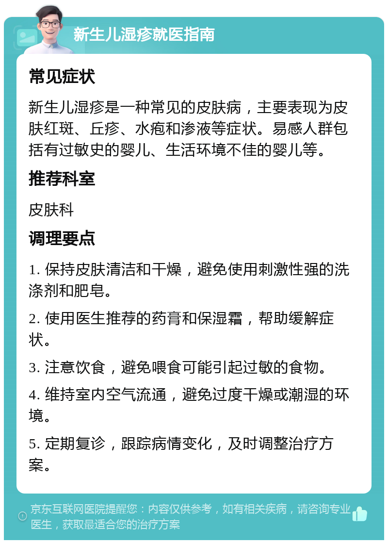 新生儿湿疹就医指南 常见症状 新生儿湿疹是一种常见的皮肤病，主要表现为皮肤红斑、丘疹、水疱和渗液等症状。易感人群包括有过敏史的婴儿、生活环境不佳的婴儿等。 推荐科室 皮肤科 调理要点 1. 保持皮肤清洁和干燥，避免使用刺激性强的洗涤剂和肥皂。 2. 使用医生推荐的药膏和保湿霜，帮助缓解症状。 3. 注意饮食，避免喂食可能引起过敏的食物。 4. 维持室内空气流通，避免过度干燥或潮湿的环境。 5. 定期复诊，跟踪病情变化，及时调整治疗方案。