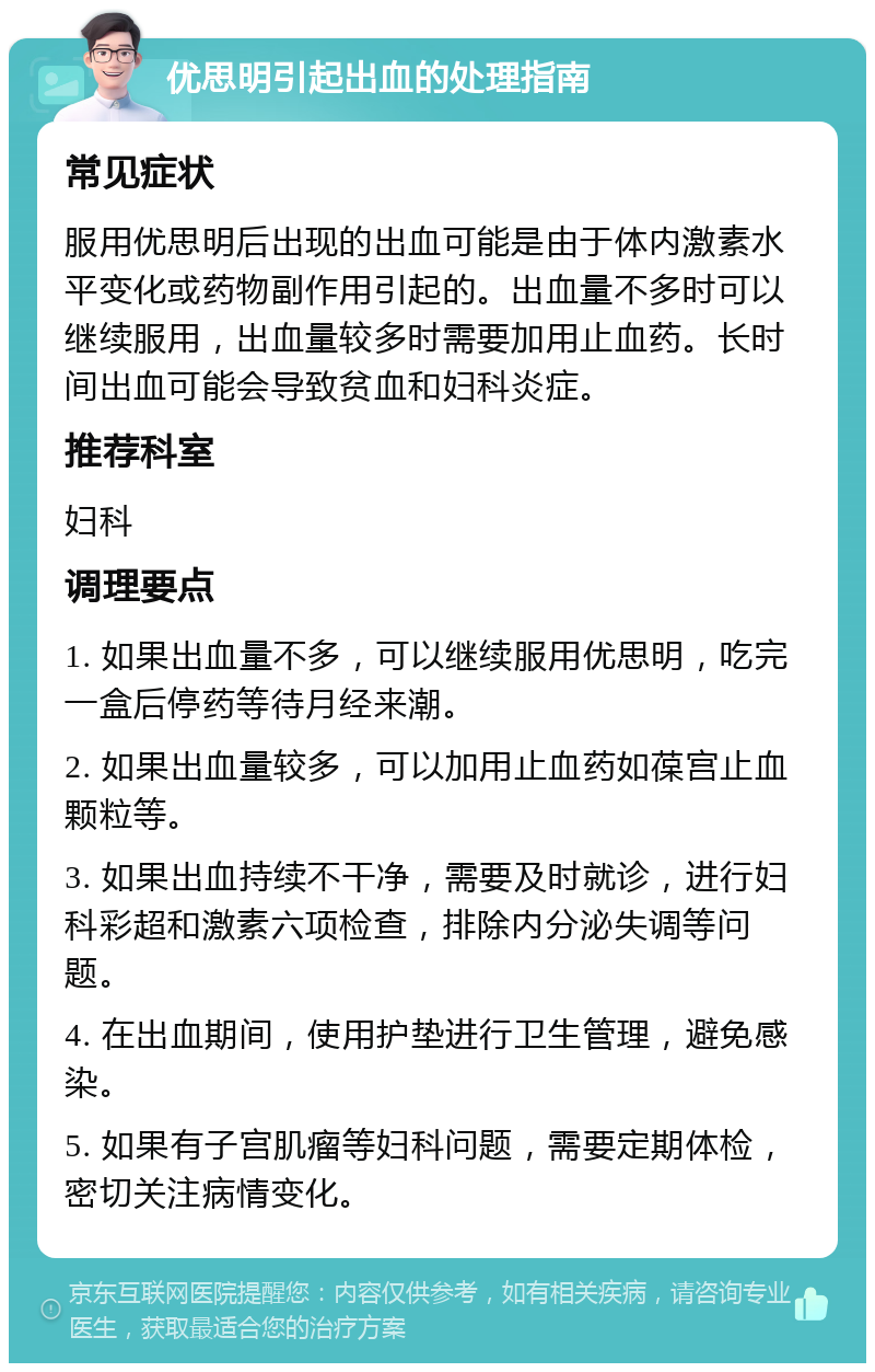 优思明引起出血的处理指南 常见症状 服用优思明后出现的出血可能是由于体内激素水平变化或药物副作用引起的。出血量不多时可以继续服用，出血量较多时需要加用止血药。长时间出血可能会导致贫血和妇科炎症。 推荐科室 妇科 调理要点 1. 如果出血量不多，可以继续服用优思明，吃完一盒后停药等待月经来潮。 2. 如果出血量较多，可以加用止血药如葆宫止血颗粒等。 3. 如果出血持续不干净，需要及时就诊，进行妇科彩超和激素六项检查，排除内分泌失调等问题。 4. 在出血期间，使用护垫进行卫生管理，避免感染。 5. 如果有子宫肌瘤等妇科问题，需要定期体检，密切关注病情变化。