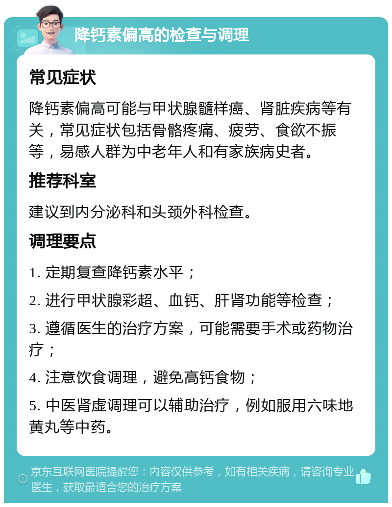 降钙素偏高的检查与调理 常见症状 降钙素偏高可能与甲状腺髓样癌、肾脏疾病等有关，常见症状包括骨骼疼痛、疲劳、食欲不振等，易感人群为中老年人和有家族病史者。 推荐科室 建议到内分泌科和头颈外科检查。 调理要点 1. 定期复查降钙素水平； 2. 进行甲状腺彩超、血钙、肝肾功能等检查； 3. 遵循医生的治疗方案，可能需要手术或药物治疗； 4. 注意饮食调理，避免高钙食物； 5. 中医肾虚调理可以辅助治疗，例如服用六味地黄丸等中药。