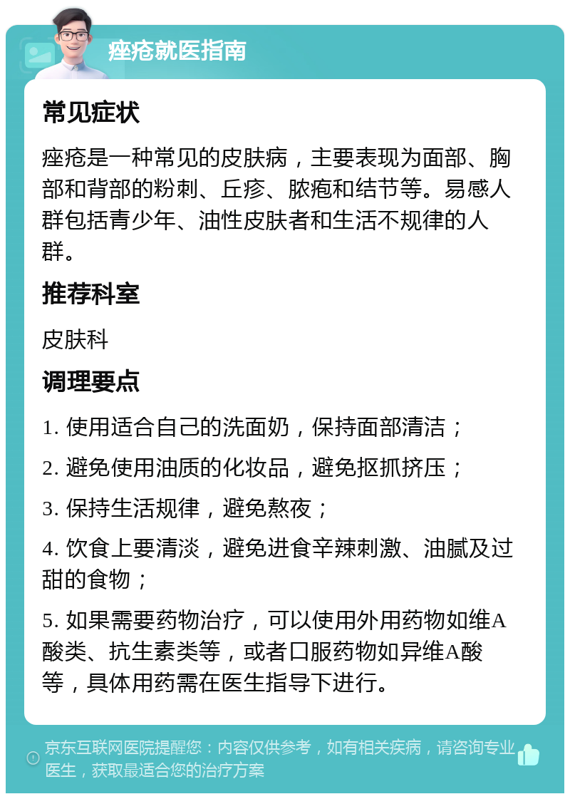 痤疮就医指南 常见症状 痤疮是一种常见的皮肤病，主要表现为面部、胸部和背部的粉刺、丘疹、脓疱和结节等。易感人群包括青少年、油性皮肤者和生活不规律的人群。 推荐科室 皮肤科 调理要点 1. 使用适合自己的洗面奶，保持面部清洁； 2. 避免使用油质的化妆品，避免抠抓挤压； 3. 保持生活规律，避免熬夜； 4. 饮食上要清淡，避免进食辛辣刺激、油腻及过甜的食物； 5. 如果需要药物治疗，可以使用外用药物如维A酸类、抗生素类等，或者口服药物如异维A酸等，具体用药需在医生指导下进行。