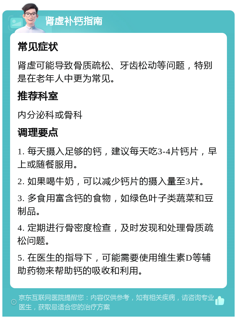 肾虚补钙指南 常见症状 肾虚可能导致骨质疏松、牙齿松动等问题，特别是在老年人中更为常见。 推荐科室 内分泌科或骨科 调理要点 1. 每天摄入足够的钙，建议每天吃3-4片钙片，早上或随餐服用。 2. 如果喝牛奶，可以减少钙片的摄入量至3片。 3. 多食用富含钙的食物，如绿色叶子类蔬菜和豆制品。 4. 定期进行骨密度检查，及时发现和处理骨质疏松问题。 5. 在医生的指导下，可能需要使用维生素D等辅助药物来帮助钙的吸收和利用。