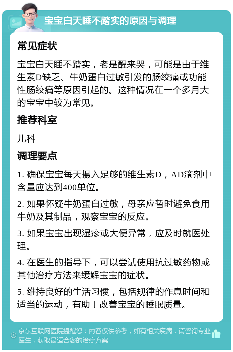 宝宝白天睡不踏实的原因与调理 常见症状 宝宝白天睡不踏实，老是醒来哭，可能是由于维生素D缺乏、牛奶蛋白过敏引发的肠绞痛或功能性肠绞痛等原因引起的。这种情况在一个多月大的宝宝中较为常见。 推荐科室 儿科 调理要点 1. 确保宝宝每天摄入足够的维生素D，AD滴剂中含量应达到400单位。 2. 如果怀疑牛奶蛋白过敏，母亲应暂时避免食用牛奶及其制品，观察宝宝的反应。 3. 如果宝宝出现湿疹或大便异常，应及时就医处理。 4. 在医生的指导下，可以尝试使用抗过敏药物或其他治疗方法来缓解宝宝的症状。 5. 维持良好的生活习惯，包括规律的作息时间和适当的运动，有助于改善宝宝的睡眠质量。