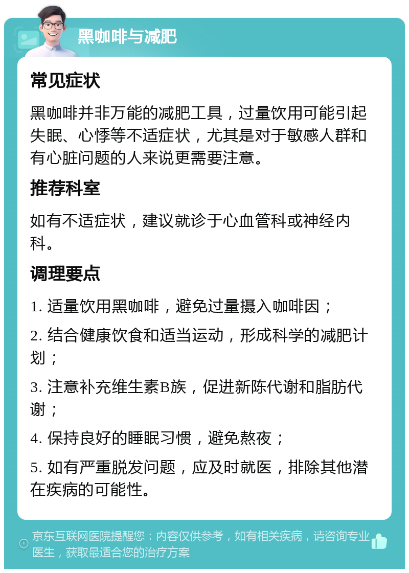 黑咖啡与减肥 常见症状 黑咖啡并非万能的减肥工具，过量饮用可能引起失眠、心悸等不适症状，尤其是对于敏感人群和有心脏问题的人来说更需要注意。 推荐科室 如有不适症状，建议就诊于心血管科或神经内科。 调理要点 1. 适量饮用黑咖啡，避免过量摄入咖啡因； 2. 结合健康饮食和适当运动，形成科学的减肥计划； 3. 注意补充维生素B族，促进新陈代谢和脂肪代谢； 4. 保持良好的睡眠习惯，避免熬夜； 5. 如有严重脱发问题，应及时就医，排除其他潜在疾病的可能性。