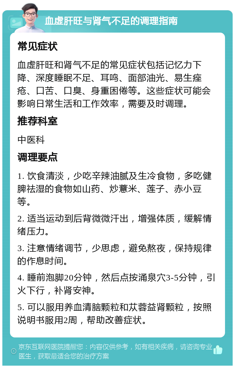 血虚肝旺与肾气不足的调理指南 常见症状 血虚肝旺和肾气不足的常见症状包括记忆力下降、深度睡眠不足、耳鸣、面部油光、易生痤疮、口苦、口臭、身重困倦等。这些症状可能会影响日常生活和工作效率，需要及时调理。 推荐科室 中医科 调理要点 1. 饮食清淡，少吃辛辣油腻及生冷食物，多吃健脾祛湿的食物如山药、炒薏米、莲子、赤小豆等。 2. 适当运动到后背微微汗出，增强体质，缓解情绪压力。 3. 注意情绪调节，少思虑，避免熬夜，保持规律的作息时间。 4. 睡前泡脚20分钟，然后点按涌泉穴3-5分钟，引火下行，补肾安神。 5. 可以服用养血清脑颗粒和苁蓉益肾颗粒，按照说明书服用2周，帮助改善症状。