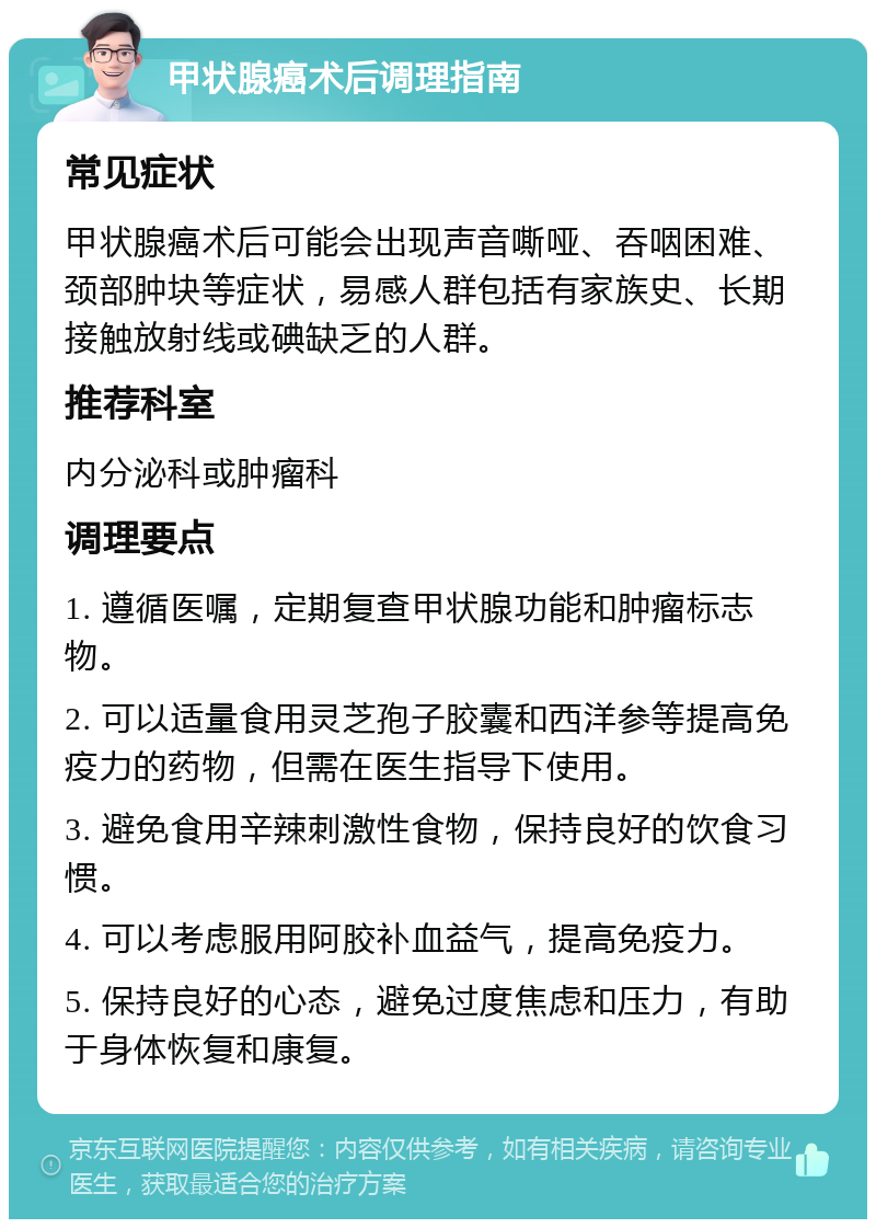 甲状腺癌术后调理指南 常见症状 甲状腺癌术后可能会出现声音嘶哑、吞咽困难、颈部肿块等症状，易感人群包括有家族史、长期接触放射线或碘缺乏的人群。 推荐科室 内分泌科或肿瘤科 调理要点 1. 遵循医嘱，定期复查甲状腺功能和肿瘤标志物。 2. 可以适量食用灵芝孢子胶囊和西洋参等提高免疫力的药物，但需在医生指导下使用。 3. 避免食用辛辣刺激性食物，保持良好的饮食习惯。 4. 可以考虑服用阿胶补血益气，提高免疫力。 5. 保持良好的心态，避免过度焦虑和压力，有助于身体恢复和康复。