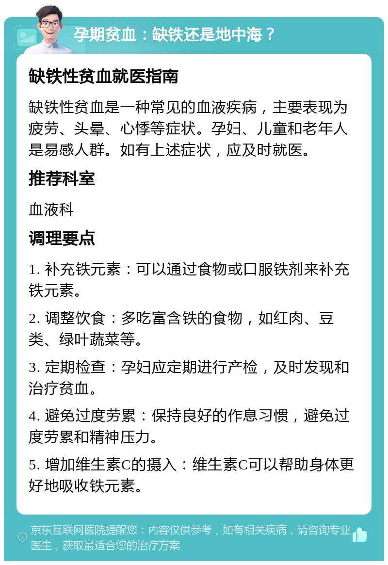 孕期贫血：缺铁还是地中海？ 缺铁性贫血就医指南 缺铁性贫血是一种常见的血液疾病，主要表现为疲劳、头晕、心悸等症状。孕妇、儿童和老年人是易感人群。如有上述症状，应及时就医。 推荐科室 血液科 调理要点 1. 补充铁元素：可以通过食物或口服铁剂来补充铁元素。 2. 调整饮食：多吃富含铁的食物，如红肉、豆类、绿叶蔬菜等。 3. 定期检查：孕妇应定期进行产检，及时发现和治疗贫血。 4. 避免过度劳累：保持良好的作息习惯，避免过度劳累和精神压力。 5. 增加维生素C的摄入：维生素C可以帮助身体更好地吸收铁元素。