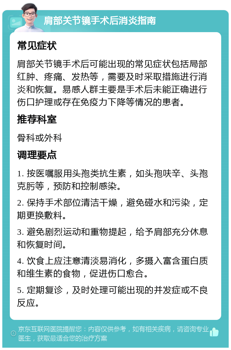 肩部关节镜手术后消炎指南 常见症状 肩部关节镜手术后可能出现的常见症状包括局部红肿、疼痛、发热等，需要及时采取措施进行消炎和恢复。易感人群主要是手术后未能正确进行伤口护理或存在免疫力下降等情况的患者。 推荐科室 骨科或外科 调理要点 1. 按医嘱服用头孢类抗生素，如头孢呋辛、头孢克肟等，预防和控制感染。 2. 保持手术部位清洁干燥，避免碰水和污染，定期更换敷料。 3. 避免剧烈运动和重物提起，给予肩部充分休息和恢复时间。 4. 饮食上应注意清淡易消化，多摄入富含蛋白质和维生素的食物，促进伤口愈合。 5. 定期复诊，及时处理可能出现的并发症或不良反应。